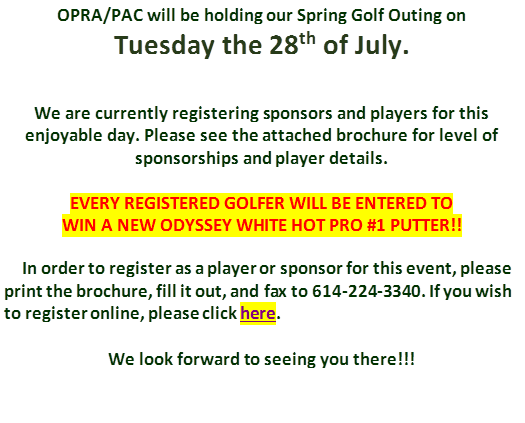 OPRA/PAC will be holding our Spring Golf Outing on 
Tuesday the 28th of July.


We are currently registering sponsors and players for this enjoyable day. Please see the attached brochure for level of
sponsorships and player details.

EVERY REGISTERED GOLFER WILL BE ENTERED TO
WIN A NEW ODYSSEY WHITE HOT PRO #1 PUTTER!!
 
     In order to register as a player or sponsor for this event, please print the brochure, fill it out, and fax to 614-224-3340. If you wish to register online, please click here. 

We look forward to seeing you there!!!
 
 
